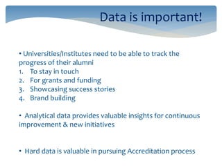 Data is important!
• Universities/Institutes need to be able to track the
progress of their alumni
1. To stay in touch
2. For grants and funding
3. Showcasing success stories
4. Brand building
• Analytical data provides valuable insights for continuous
improvement & new initiatives
• Hard data is valuable in pursuing Accreditation process
 