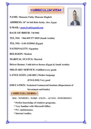 -١-
CURRICULUM VITAE
NAME: Mansour Fathy Mansour Ragheb
ADDRESS: 30st
64 Sidi Bishr Kebly, Alex, Egypt.
E/MAIL: mans.fr.mf@gmail.com
DATE OF BIRTH: 7/8/1982
TEL.NO: +966-059 577 0929 (Saudi Arabia)
TEL.NO: +2-03-5320962 (Egypt)
NATIONALITY: Egyptian
RELIGION: Moslem
MARITAL STATUS: Married
Driver license: Valid driver license (Egypt & Saudi Arabia)
MILITARY SERVICE: Fulfilled (very good)
LANGUAGES: (ARABIC) Mother language
(ENGLISH) Very good
EDUCATION: Technical Commercial Institute (Department of
Investment and banks)
COMPUTER COURSES
DOS – WINDOWS – WORD – EXCEL – ACCESS – POWERPOINT.
* Perfect knowledge of windows programs.
* Very familiar with Microsoft Office.
* P.C. maintenance.
* Internet readies.
 