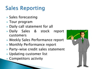  Sales forecasting
 Tour program
 Daily call statement for all
 Daily Sales & stock report of visited
customers
 Weekly Sales Performance report
 Monthly Performance report
 Party-wise credit sales statement
 Updating customer list
 Competitors activity
 