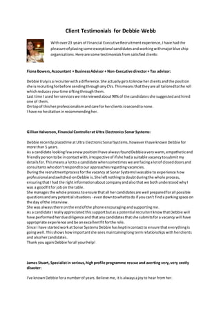 Client Testimonials for Debbie Webb
Fiona Bowers,Accountant + BusinessAdvisor + Non-Executive director+ Tax advisor:
Debbie trulyisa recruiterwithadifference.She actuallygetstoknow herclientsandthe position
she isrecruitingforbefore sendingthroughanyCVs.Thismeansthattheyare all tailoredtothe roll
whichreducesyourtime siftingthroughthem.
Last time I usedherserviceswe interviewedabout90% of the candidatesshe suggestedandhired
one of them.
On topof thisherprofessionalismandcare forherclientsissecondtonone.
I have no hesitationinrecommendingher.
GillianHalverson,Financial Controllerat Ultra Electronics Sonar Systems:
Debbie recentlyplacedme atUltra ElectronicSonarSystems,howeverIhave known Debbie for
more than 5 years.
As a candidate lookingfew anewpositionIhave alwaysfoundDebbieaverywarm, empatheticand
friendlypersontobe incontact with,irrespectiveof if she hada suitable vacancytosubmitmy
detailsfor.Thismeansa lotto a candidate whensometimeswe are facingalotof closeddoorsand
consultantswhodon'trespondtoour approachesregardingvacancies.
Duringthe recruitmentprocessforthe vacancy at Sonar SystemsIwasable to experience how
professionalandswitched-onDebbie is.She leftnothingtodoubtduringthe whole process,
ensuringthatI had the rightinformationaboutcompanyandalsothat we bothunderstoodwhyI
was a goodfitfor jobon the table.
She managesthe whole processtoensure thatall hercandidatesare well preparedforall possible
questionsandanypotential situations - evendowntowhattodo if youcan't finda parkingspace on
the day of the interview.
She was alwaysthere onthe endof the phone encouraging andsupportingme.
As a candidate Ireallyappreciatedthissupportbutasa potential recruiterIknow thatDebbie will
have performedherdue diligence andthatanycandidatesthatshe submitsfora vacancy will have
appropriate experience andbe anexcellentfitforthe role.
Since I have startedworkat Sonar SystemsDebbie haskeptincontactto ensure thateverythingis
goingwell.Thisshowshowimportantshe sees maintaininglongtermrelationshipswithherclients
and alsohercandidates.
Thank youagainDebbie forall yourhelp!
James Stuart, Specialistin serious,highprofile programme rescue and averting very,very costly
disaster:
I've knownDebbie fora numberof years.Believe me,itisalwaysajoyto hear fromher.
Withover23 yearsof Financial ExecutiveRecruitmentexperience,Ihave hadthe
pleasure of placingsome exceptional candidatesandworkingwithmajorblue chip
organisations.Here are some testimonialsfrom satisfiedclients:
 