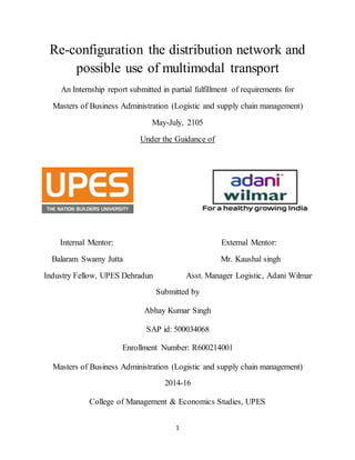 1
Re-configuration the distribution network and
possible use of multimodal transport
An Internship report submitted in partial fulfillment of requirements for
Masters of Business Administration (Logistic and supply chain management)
May-July, 2105
Under the Guidance of
Internal Mentor: External Mentor:
Balaram Swamy Jutta Mr. Kaushal singh
Industry Fellow, UPES Dehradun Asst. Manager Logistic, Adani Wilmar
Submitted by
Abhay Kumar Singh
SAP id: 500034068
Enrollment Number: R600214001
Masters of Business Administration (Logistic and supply chain management)
2014-16
College of Management & Economics Studies, UPES
 