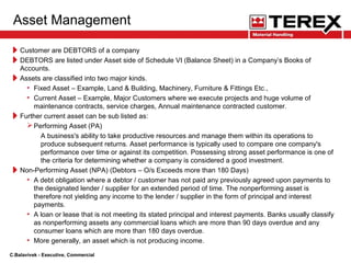 Asset Management
Customer are DEBTORS of a company
DEBTORS are listed under Asset side of Schedule VI (Balance Sheet) in a Company’s Books of
Accounts.
Assets are classified into two major kinds.
• Fixed Asset – Example, Land & Building, Machinery, Furniture & Fittings Etc.,
• Current Asset – Example, Major Customers where we execute projects and huge volume of
maintenance contracts, service charges, Annual maintenance contracted customer.
Further current asset can be sub listed as:
Performing Asset (PA)
A business's ability to take productive resources and manage them within its operations to
produce subsequent returns. Asset performance is typically used to compare one company's
performance over time or against its competition. Possessing strong asset performance is one of
the criteria for determining whether a company is considered a good investment.
Non-Performing Asset (NPA) (Debtors – O/s Exceeds more than 180 Days)
• A debt obligation where a debtor / customer has not paid any previously agreed upon payments to
the designated lender / supplier for an extended period of time. The nonperforming asset is
therefore not yielding any income to the lender / supplier in the form of principal and interest
payments.
• A loan or lease that is not meeting its stated principal and interest payments. Banks usually classify
as nonperforming assets any commercial loans which are more than 90 days overdue and any
consumer loans which are more than 180 days overdue.
• More generally, an asset which is not producing income.
C.Balavivek - Executive, Commercial
 
