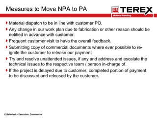 Measures to Move NPA to PA
Material dispatch to be in line with customer PO.
Any change in our work plan due to fabrication or other reason should be
notified in advance with customer.
Frequent customer visit to have the overall feedback.
Submitting copy of commercial documents where ever possible to re-
ignite the customer to release our payment
Try and resolve unattended issues, if any and address and escalate the
technical issues to the respective team / person in-charge of.
If the project is delayed due to customer, completed portion of payment
to be discussed and released by the customer.
C.Balavivek - Executive, Commercial
 