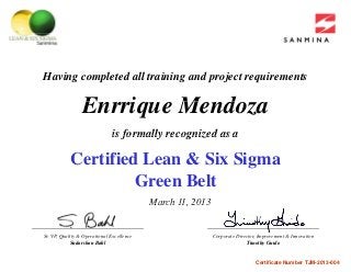 Having completed all training and project requirements
E i M dEnrrique Mendoza
is formally recognized as a
Certified Lean & Six Sigma
is formally recognized as a
Green Belt
March 11 2013March 11, 2013
Sr VP Quality & Operational Excellence Corporate Director Improvement & InnovationSr. VP, Quality & Operational Excellence
Sudarshan Bahl
Corporate Director, Improvement & Innovation
Timothy Guido
Certificate Number TJM-2013-004
 