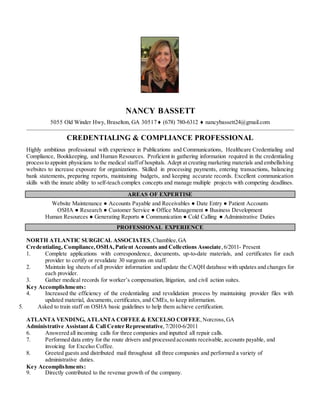 NANCY BASSETT
Old Winder Hwy, Braselton, GA (678) 780-6312  nancybassett24@gmail.com
CREDENTIALING & COMPLIANCE PROFESSIONAL
Highly ambitious professional with experience in Publications and Communications, Healthcare Credentialing and
Compliance, Bookkeeping, and Human Resources. Proficient in gathering information required in the credentialing
processto appoint physicians to the medical staffof hospitals. Adept at creating marketing materials and embellishing
websites to increase exposure for organizations. Skilled in processing payments, entering transactions, balancing
bank statements, preparing reports, maintaining budgets, and keeping accurate records. Excellent communication
skills with the innate ability to self-teach complex concepts and manage multiple projects with competing deadlines.
AREAS OF EXPERTISE
Website Maintenance ● Accounts Payable and Receivables ● Date Entry ● Patient Accounts
OSHA ● Research ● Customer Service ● Office Management ● Business Development
Human Resources ● Generating Reports ● Communication ● Cold Calling ● Administrative Duties
PROFESSIONAL EXPERIENCE
NORTH ATLANTIC SURGICAL ASSOCIATES,Chamblee,GA
Credentialing, Compliance,OSHA,Patient Accounts and Collections Associate,6/2011- Present
1. Complete applications with correspondence, documents, up-to-date materials, and certificates for each
provider to certify or revalidate 30 surgeons on staff.
2. Maintain log sheets of all provider information and update the CAQH database with updates and changes for
each provider.
3. Gather medical records for worker’s compensation, litigation, and civil action suites.
Key Accomplishments:
4. Increased the efficiency of the credentialing and revalidation process by maintaining provider files with
updated material, documents, certificates, and CMEs, to keep information.
5. Asked to train staff on OSHA basic guidelines to help them achieve certification.
ATLANTA VENDING, ATLANTA COFFEE & EXCELSO COFFEE,Norcross,GA
Administrative Assistant & Call Center Representative,7/2010-6/2011
6. Answered all incoming calls for three companies and inputted all repair calls.
7. Performed data entry for the route drivers and processed accounts receivable, accounts payable, and
invoicing for Excelso Coffee.
8. Greeted guests and distributed mail throughout all three companies and performed a variety of
administrative duties.
Key Accomplishments:
9. Directly contributed to the revenue growth of the company.
 