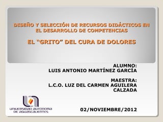 DISEÑO Y SELECCIÓN DE RECURSOS DIDÁCTICOS EN
       EL DESARROLLO DE COMPETENCIAS

    EL “GRITO” DEL CURA DE DOLORES



                               ALUMNO:
           LUIS ANTONIO MARTÍNEZ GARCÍA

                                 MAESTRA:
           L.C.O. LUZ DEL CARMEN AGUILERA
                                  CALZADA



                     02/NOVIEMBRE/2012
 