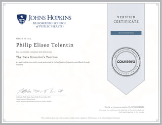 MARCH 08, 2015
Philip Eliseo Tolentin
The Data Scientist’s Toolbox
a 4 week online non-credit course authorized by Johns Hopkins University and offered through
Coursera
has successfully completed with distinction
Jeff Leek, PhD; Roger Peng, PhD; Brian Caffo, PhD
Department of Biostatistics
Johns Hopkins Bloomberg School of Public Health
Verify at coursera.org/verify/SFU6LUMMKC
Coursera has confirmed the identity of this individual and
their participation in the course.
This certificate does not confer academic credit toward a degree or official status at the Johns Hopkins University.
 