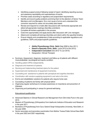  Identifying suspect product following receipt of report; identifying reporting sources;
and assessing reportability and expectedness of events.
 Prioritize cases according to regulatory and project/client requirements.
 Identify and record quality problems and bring them to the attention of Senior Team
Members and Line Managers. Do a root cause of errors and understand the
correction required for cases not accurately data based.
 Review and respond to e-mails after discussions with mentors/as appropriate and
attend all appropriate meetings (Quintiles and/client).
 Complete all trackers applicable in the process.
 Code time appropriately and apply leaves after discussion with Line managers.
 Attend and /complete all trainings (Quintiles and client) within the specified timeline.
 Ensure integrity and completeness of data according to applicable regulations and
guidelines, SOPs and project-specific guidelines.
 Ability Physiotherapy Clinic, Delhi (Sep 2008 to Nov 2011)
 Dewan’s Specialty Clinic, Delhi (June 2012 to Oct 2012)
 Independent Consultant (Oct 2012 To Jun 2015)
 Designation: Clinical Therapist
● Summary: Assessment, diagnosis, treatment and follow up of patients with different
musculoskeletal, neurological and sports condition.
● Handling patient OPDs independently.
● Diagnosis and treatment of patients.
● Devising and Implementing treatment plans for the patient.
● Supervised and maintenance of equipment inventories.
● Counseling and assistance to patients with perceptual and cognitive disorders
● Coordination with vendors supplying equipment’s and aids to the clinic.
● End to end rehabilitation solutions for patients who require home care
● Counseling of patients and family with physical deficit
● Organizing regular workshops to increase awareness on importance and prevention of
diseases.
● Organizing and participating in camps for general well-being.
Educational qualification
● Advanced Diploma in Clinical Research and Management from Clini-India Pune in the year
2015.
● Masters of Physiotherapy (Orthopedics) from Aadhunik Institute of Education and Research
in the year 2011.
● Bachelors of Physiotherapy from Guru Gobind Singh Indraprastha University, New Delhi, in
the year 2008.
● Senior secondary and secondary examination from Mother Teresa Public School New Delhi
in the year 2003 and 2001 respectively.
 