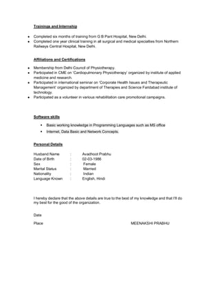 Trainings and Internship
● Completed six months of training from G B Pant Hospital, New Delhi.
● Completed one year clinical training in all surgical and medical specialties from Northern
Railways Central Hospital, New Delhi.
Affiliations and Certifications
● Membership from Delhi Council of Physiotherapy.
● Participated in CME on ‘Cardiopulmonary Physiotherapy’ organized by institute of applied
medicine and research.
● Participated in international seminar on ‘Corporate Health Issues and Therapeutic
Management’ organized by department of Therapies and Science Faridabad institute of
technology.
● Participated as a volunteer in various rehabilitation care promotional campaigns.
Software skills
 Basic working knowledge in Programming Languages such as MS office
 Internet, Data Basic and Network Concepts.
Personal Details
Husband Name : Avadhoot Prabhu
Date of Birth : 02-03-1986
Sex : Female
Marital Status : Married
Nationality : Indian
Language Known : English, Hindi
I hereby declare that the above details are true to the best of my knowledge and that I’ll do
my best for the good of the organization.
Date
Place MEENAKSHI PRABHU
 