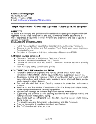 Page 1 of 2
Krishnasamy Nagarajan
Abu Halifa, Kuwait
Mobile: +965 66167827
E-mail: krishnasamynagarajan73@gmail.com
Target Job/Position: - Maintenance Supervisor – Catering and A/C Equipment
OBJECTIVE
To obtain a challenging and growth oriented career in any prestigious organization with
regard to repair a wide variety of hot and cold, commercial kitchen equipments of
major appliances. I would like to invest my skills and experience and also to update &
upgrade my experty.
EDUCATIONAL QUALIFICATION
 H.S.C, Nungampakkam boys Higher Secondary School, Chennai, Tamilnadu.
 Diploma in Air-Condition and Refrigeration Tamil Nadu government institutes,
Tamilnadu Chennai.
 Bachelors in Management studies, Maintenance Management(ISBM)
Additional courses completed
 Diploma in Electronic of institutes of Electronic, Chennai.
 Diploma in hardware and network CSC, Chennai.
 Diploma in Industrial Fire and safety, Tamilnadu Advance technical training
Institute
 IOSH Managing Safely (Green world group)
KEY COMPETENCIES (Knowledge and Skills)
 Installation of Heavy Equipments like walking Chilled, Water Pump, Heat
ventilation system,(AHU’S) kitchen equipments, hood suppression system etc.
 Diagnosing, testing and repairing system of combination oven, conveyer multi
stage dishwasher, blast chillers, water pressure pump, chemical dosing pump,
smoke deductive alarm System.
 Gas and electrical hot &cold Catering equipments preventive maintenance
organize
 Modification and Installation of equipments Electrical wiring and safety device,
Water Piping for commercial catering equipments.
 Split unit and Package air condition Repair and service installation
 Supervising the Erection of new catering equipments for Electrical wiring and
water purification (RO) system, piping.
 Equipments such as refrigerant leak detector, manifold gauge, multi meter,
Clamp meter etc.
 Providing Drawing and Information to Contractors and Site Personnel.
 Ensuring the quality & complying the client specification.
 Site Co-Ordination with other services.
 