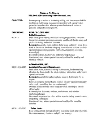 Morgan McKinney
330.806.2094 mckinney1014@hotmail.com
OBJECTIVE: Leverage my experience, leadership ability, and interpersonal skills
to obtain a challenging management position with a progressive,
growth-oriented retailer where my contributions will enhance
personal and professional growth.
EXPERIENCE: HENRI’S CLOUD NINE
Bridal Consultant-
01/2015- Meet sales goals weekly, statistical selling expectations, customer
interaction, manage customer accounts, weekly call-backs, sales and
product training, and drives business.
Results: Is part of a multi-million dollar store and the #1 prom dress
store in the nation. Follows company standards and policies on daily
operations (customer accounts, call-backs, alterations accounts,
white slips).
Executed updates, markdowns, and marketing changes
Consistently met sales expectations and qualified for weekly and
monthly bonuses
AÉROPOSTALE, INC.
09/2013-12/2015 Assistant Manager (Operations)–
Meet sales plans, statistical selling expectations, lead the selling
effort on the floor, model the ideal customer interaction, and oversee
operational duties.
Results: Is part of the highest volume store in district and # 3 in
region
Follows company standards and policies on daily operations (supply
order, cash control log, loss prevention audit)
Ordered and distributed office supplies while adhering to a fixed
office budget
Executed plan floor-sets, updates, markdowns, and window
marketing changes
Oversees loss prevention effort within store including proactive anti-
shoplifting techniques
Consistently met sales expectations and qualified for monthly
bonuses
06/2011-09/2013 Sales Lead–
Lead selling efforts through effective leadership skills and behaviors.
Oversees accessory business and gift card strategy.
 