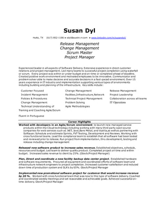 Susan Dyl
Hutto, TX (617) 852-1186 ● sdyl@austin.rr.com ● www.linkedin.com/in/susandyl/
Release Management
Change Management
Scrum Master
Project Manager
Experienced leader in all aspects of Software Delivery. Extensive experience in direct customer
relations and project management. Led many teams to successful project completion using waterfall
or scrum. Every project was within or under budget and on-time or completed ahead of deadline.
Created positive work environment and motivated employees to be innovative. Communicator and
problem solver able to make decisive and accurate decisions in a fast-paced environment. Over 15
years experience in IT industry and implementation supporting various types of environments
including building and planning of the infrastructure. Key skills include:
Customer Focused Change Management Release Management
Incident Management Facilities,Infrastructure,Network Project Leadership
Policies & Procedures Technical Project Management Collaboration across all teams
Change Management Problem Solving IT Operations
Technical Understanding of Agile Methodologies
Training and Coaching Agile/Scrum
Fluent in Portuguese
Career Highlights
Worked with developers in an Agile/Scrum environment to launch new managed service
products within the Cloud technology including working with many third party open source
companies for web services such as .NET, Java,Bare Metal, and Vyatta,as well as partnering with
Softlayer. Schedule and estimate Sprints, FVT Testing, Development and Reviews. Working with
cross functional teams. Lead the compliance team to establish that all software had been tested
and reviewed prior to release. Run project from implementation, thru development, testing and
release including change management
Released new software product to increase sales revenue. Established objectives, schedule,
resources and budget. Led team to deliver quality product. Completed project on time and within
budget. Increased sales revenue to client by 25%. (Gtech/Project Manager)
Plan, Direct and coordinate a new facility backup data center project. Established hardware
and software requirements. Procured all equipment and coordinated efforts of software team and
infrastructure network engineers to project completion. Increased customer satisfaction and reduced
down time of production system and SLA’s by 65%. Gtech/Project Manager
Implemented new promotional software project for customer that would increase revenue
by 20 %. Worked with cross functional team that was new to this type of software delivery. Coached
and coordinated weekly meetings and set reasonable and achievable goals. Achieved successful on-
time delivery. Gtech/Project Manager
 