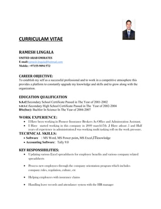 CURRICULAM VITAE
RAMESH LINGALA
UNITED ARAB EMIRATES
E-mail:ramesh.lingala@hotmail.com
Mobile: +97155-9094 572/
CAREER OBJECTIVE:
To establish my self as a successful professional and to work in a competitive atmosphere this
provides a platform to constantly upgrade my knowledge and skills and to grow along with the
organization.
EDUCATION QUALIFICATION
s.s.c:Secondary School Certificate Passed in The Year of 2001-2002
S.H.S.C:Secondary High School Certificate Passed in The Year of 2002-2004
BSc(bzc): Bachlor In Science In The Year of 2004-2007
WORK EXPERIENCE:
• I Have been working in Pioneer Insurance Brokers As Office and Adminsration Assistant.
• I Have started working in this company in 2009 march17th ,I Have atleast 5 and Half
years of experience in administration.I was working multi tasking roll on the work pressure.
TECHNICAL SKILLS:
• Software : MS Word, MS Power point, MS Excel,ITknowledge
• Accounting Software: Tally 9.0
KEY RESPONSIBILITIES:
• Updating various Excel spreadsheets for employee benefits and various company related
spreadsheets
• Process new employees through the company orientation program which includes
company rules, regulation, culture, etc
• Helping employees with insurance claims
• Handling leave records and attendance system with the HR manager
 