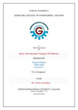 Godavari Foundation’s
GODAVARI COLLEGE OF ENGINEERING, JALGAON
A
Mini Project Report
On
Static And Dynamic Analysis Of Malware
Submitted By:
Pankaj R Rathor
Nikhil Shah
Vijay Patil
T.E. (Computer)
Guide
Mr. Nilesh Choudhary
NORTH MAHARASHTRA UNIVERSITY, JALGAON
(NAAC Accredited ****)
(Year 2013-2014)
 