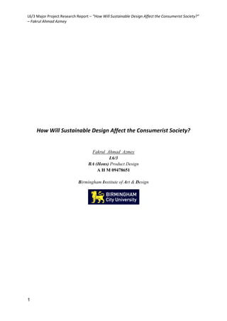 L6/3 Major Project Research Report – “How Will Sustainable Design Affect the Consumerist Society?”
– Fakrul Ahmad Azmey
1
How Will Sustainable Design Affect the Consumerist Society?
Fakrul Ahmad Azmey
L6/3
BA (Hons) Product Design
A H M 09478651
Birmingham Institute of Art & Design
 