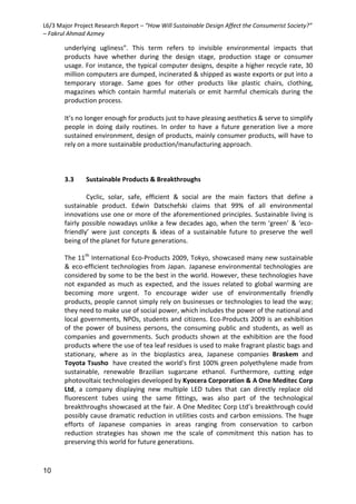 L6/3 Major Project Research Report – “How Will Sustainable Design Affect the Consumerist Society?”
– Fakrul Ahmad Azmey
10
underlying ugliness”. This term refers to invisible environmental impacts that
products have whether during the design stage, production stage or consumer
usage. For instance, the typical computer designs, despite a higher recycle rate, 30
million computers are dumped, incinerated & shipped as waste exports or put into a
temporary storage. Same goes for other products like plastic chairs, clothing,
magazines which contain harmful materials or emit harmful chemicals during the
production process.
It’s no longer enough for products just to have pleasing aesthetics & serve to simplify
people in doing daily routines. In order to have a future generation live a more
sustained environment, design of products, mainly consumer products, will have to
rely on a more sustainable production/manufacturing approach.
3.3 Sustainable Products & Breakthroughs
Cyclic, solar, safe, efficient & social are the main factors that define a
sustainable product. Edwin Datschefski claims that 99% of all environmental
innovations use one or more of the aforementioned principles. Sustainable living is
fairly possible nowadays unlike a few decades ago, when the term ‘green’ & ‘eco-
friendly’ were just concepts & ideas of a sustainable future to preserve the well
being of the planet for future generations.
The 11th
International Eco-Products 2009, Tokyo, showcased many new sustainable
& eco-efficient technologies from Japan. Japanese environmental technologies are
considered by some to be the best in the world. However, these technologies have
not expanded as much as expected, and the issues related to global warming are
becoming more urgent. To encourage wider use of environmentally friendly
products, people cannot simply rely on businesses or technologies to lead the way;
they need to make use of social power, which includes the power of the national and
local governments, NPOs, students and citizens. Eco-Products 2009 is an exhibition
of the power of business persons, the consuming public and students, as well as
companies and governments. Such products shown at the exhibition are the food
products where the use of tea leaf residues is used to make fragrant plastic bags and
stationary, where as in the bioplastics area, Japanese companies Braskem and
Toyota Tsusho have created the world's first 100% green polyethylene made from
sustainable, renewable Brazilian sugarcane ethanol. Furthermore, cutting edge
photovoltaic technologies developed by Kyocera Corporation & A One Meditec Corp
Ltd, a company displaying new multiple LED tubes that can directly replace old
fluorescent tubes using the same fittings, was also part of the technological
breakthroughs showcased at the fair. A One Meditec Corp Ltd’s breakthrough could
possibly cause dramatic reduction in utilities costs and carbon emissions. The huge
efforts of Japanese companies in areas ranging from conservation to carbon
reduction strategies has shown me the scale of commitment this nation has to
preserving this world for future generations.
 