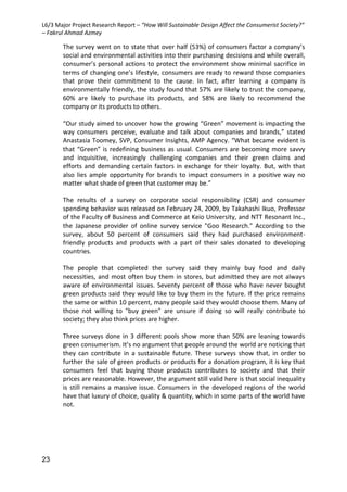 L6/3 Major Project Research Report – “How Will Sustainable Design Affect the Consumerist Society?”
– Fakrul Ahmad Azmey
23
The survey went on to state that over half (53%) of consumers factor a company’s
social and environmental activities into their purchasing decisions and while overall,
consumer’s personal actions to protect the environment show minimal sacrifice in
terms of changing one’s lifestyle, consumers are ready to reward those companies
that prove their commitment to the cause. In fact, after learning a company is
environmentally friendly, the study found that 57% are likely to trust the company,
60% are likely to purchase its products, and 58% are likely to recommend the
company or its products to others.
“Our study aimed to uncover how the growing “Green” movement is impacting the
way consumers perceive, evaluate and talk about companies and brands,” stated
Anastasia Toomey, SVP, Consumer Insights, AMP Agency. “What became evident is
that “Green” is redefining business as usual. Consumers are becoming more savvy
and inquisitive, increasingly challenging companies and their green claims and
efforts and demanding certain factors in exchange for their loyalty. But, with that
also lies ample opportunity for brands to impact consumers in a positive way no
matter what shade of green that customer may be.”
The results of a survey on corporate social responsibility (CSR) and consumer
spending behavior was released on February 24, 2009, by Takahashi Ikuo, Professor
of the Faculty of Business and Commerce at Keio University, and NTT Resonant Inc.,
the Japanese provider of online survey service "Goo Research." According to the
survey, about 50 percent of consumers said they had purchased environment-
friendly products and products with a part of their sales donated to developing
countries.
The people that completed the survey said they mainly buy food and daily
necessities, and most often buy them in stores, but admitted they are not always
aware of environmental issues. Seventy percent of those who have never bought
green products said they would like to buy them in the future. If the price remains
the same or within 10 percent, many people said they would choose them. Many of
those not willing to "buy green" are unsure if doing so will really contribute to
society; they also think prices are higher.
Three surveys done in 3 different pools show more than 50% are leaning towards
green consumerism. It’s no argument that people around the world are noticing that
they can contribute in a sustainable future. These surveys show that, in order to
further the sale of green products or products for a donation program, it is key that
consumers feel that buying those products contributes to society and that their
prices are reasonable. However, the argument still valid here is that social inequality
is still remains a massive issue. Consumers in the developed regions of the world
have that luxury of choice, quality & quantity, which in some parts of the world have
not.
 