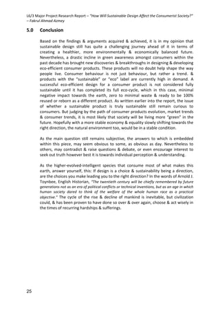 L6/3 Major Project Research Report – “How Will Sustainable Design Affect the Consumerist Society?”
– Fakrul Ahmad Azmey
25
5.0 Conclusion
Based on the findings & arguments acquired & achieved, it is in my opinion that
sustainable design still has quite a challenging journey ahead of it in terms of
creating a healthier, more environmentally & economically balanced future.
Nevertheless, a drastic incline in green awareness amongst consumers within the
past decade has brought new discoveries & breakthroughs in designing & developing
eco-efficient consumer products. These products will no doubt help shape the way
people live. Consumer behaviour is not just behaviour, but rather a trend. &
products with the “sustainable” or “eco” label are currently high in demand. A
successful eco-efficient design for a consumer product is not considered fully
sustainable until it has completed its full eco-cycle, which in this case, minimal
negative impact towards the earth, zero to minimal waste & ready to be 100%
reused or reborn as a different product. As written earlier into the report, the issue
of whether a sustainable product is truly sustainable still remain curious to
consumers. But judging by the path of consumer products evolution, market trends
& consumer trends, it is most likely that society will be living more “green” in the
future. Hopefully with a more stable economy & equality slowly shifting towards the
right direction, the natural environment too, would be in a stable condition.
As the main question still remains subjective, the answers to which is embedded
within this piece, may seem obvious to some, as obvious as day. Nevertheless to
others, may contradict & raise questions & debate, or even encourage interest to
seek out truth however best it is towards individual perception & understanding.
As the higher-evolved-intelligent species that consume most of what makes this
earth, answer yourself, this: If design is a choice & sustainability being a direction,
are the choices you make leading you to the right direction? In the words of Arnold J.
Toynbee, English Historian, “The twentieth century will be chiefly remembered by future
generations not as an era of political conflicts or technical inventions, but as an age in which
human society dared to think of the welfare of the whole human race as a practical
objective.” The cycle of the rise & decline of mankind is inevitable, but civilization
could, & has been proven to have done so over & over again, choose & act wisely in
the times of recurring hardships & sufferings.
 