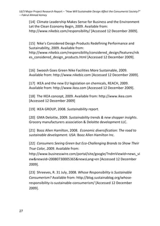 L6/3 Major Project Research Report – “How Will Sustainable Design Affect the Consumerist Society?”
– Fakrul Ahmad Azmey
27
[14] Climate Leadership Makes Sense for Business and the Environment
Let the Clean Economy Begin, 2009. Available from:
http://www.nikebiz.com/responsibility/ [Accessed 12 December 2009].
[15] Nike’s Considered Design Products Redefining Performance and
Sustainability, 2009. Available from:
http://www.nikebiz.com/responsibility/considered_design/features/nik
es_considered_design_products.html [Accessed 12 December 2009].
[16] Swoosh Goes Green Nike Facilities More Sustainable, 2009.
Available from: http://www.nikebiz.com [Accessed 12 December 2009].
[17] IKEA and the new EU legislation on chemicals, REACH, 2009.
Available from: http://www.ikea.com [Accessed 12 December 2009].
[18] The IKEA concept, 2009. Available from: http://www.ikea.com
[Accessed 12 December 2009]
[19] IKEA GROUP, 2008. Sustainability report.
[20] GMA Deloitte, 2009. Sustainability trends & new shopper insights.
Grocery manufacturers association & Deloitte development LLC.
[21] Booz Allen Hamilton, 2008. Economic diversification: The road to
sustainable development. USA: Booz Allen Hamilton Inc.
[22] Consumers Seeing Green but Eco-Challenging Brands to Show Their
True Color, 2009. Available from:
http://www.businesswire.com/portal/site/google/?ndmViewId=news_vi
ew&newsId=20080730005365&newsLang=en [Accessed 12 December
2009].
[23] Shreeves, R. 31 July, 2008. Whose Responsibility is Sustainable
Consumerism? Available from: http://blog.sustainablog.org/whose-
responsibility-is-sustainable-consumerism/ [Accessed 12 December
2009].
 
