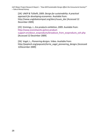 L6/3 Major Project Research Report – “How Will Sustainable Design Affect the Consumerist Society?”
– Fakrul Ahmad Azmey
28
[24] UNEP & TUDelft, 2009. Design for sustainability: A practical
approach for developing economies. Available from:
http://www.unglobalcompact.org/docs/issues_doc [Accessed 12
December 2009]
[25] Emmings, J., Eco products exhibition, 2009. Available from:
http://www.econetworks.jp/eco-product-
support.en/about_ecoproducts/broadcast_from_ecoproducts_exh.php
[Accessed 12 December 2009]
[26] Vogel, L., Pioneering designs. Video. Available from:
http://poptech.org/popcasts/lorrie_vogel_pioneering_designs [Accessed
12December 2009]
 