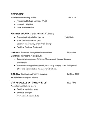 CERTIFICATE
Accra technical training centre June 2008
 Programmable logic controller (PLC)
 Industrial Hydraulics
 Plant Instrumentation
ADVANCE DIPLOMA (city and Guilds of London)
 Professional school of technology 2004-2008
 Advance Electrical Principles
 Generation and supply of Electrical Energy
 Electrical Plant and Equipment
DIPLOMA- Advanced management/Administration 1999-2002
Cambridge International College (UK)
 Strategic Management, Marketing Management, Human Resource
Management.
 Production management systems, accounting, Supply Chain management
 Office and Administrative Management Systems.
DIPLOMA- Computer engineering hardware Jan-Sept 1999
White Heaven Computer institute
CITY AND GUILDS (INTERMEDIATE)-GES 1990-1994
Accra technical training centre
 Electrical installation work
 Electrical principles
 Practical work intermediate
 
