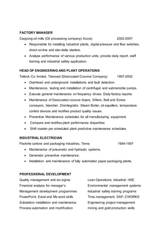 FACTORY MANAGER
Ceppong oil mills (Oil processing company) Accra) 2002-2007
 Responsible for installing industrial plants, digital pressure and flow switches,
direct on-line and star-delta starters.
 Analyse performance of various production units, provide daily report, staff
training and industrial safety application.
HEAD OF ENGINEERING AND PLANT OPERATIONS
Tatlock Co. limited, Takoradi (Desiccated Coconut Company) 1997-2002
 Overhead and underground installations and fault detection.
 Maintenance, testing and installation of centrifugal and submersible pumps.
 Execute general maintenance on frequency drives. Daily factory reports.
 Maintenance of Desiccated coconut dryers, Sifters, Belt and Screw
conveyors, blancher, Disintegrator, Steam Boiler, oil expellers, temperature
control devices and rectifies product quality issues.
 Preventive Maintenance schedules for all manufacturing equipment.
 Compare and rectifies plant performance disparities
 Shift roaster per scheduled plant predictive maintenance schedules
INDUSTRIAL ELECTRICIAN
Packrite cartons and packaging industries, Tema 1994-1997
 Maintenance of pneumatic and hydraulic systems.
 Generator preventive maintenance.
 Installation and maintenance of fully automated paper packaging plants.
PROFESSIONAL DEVELOPMENT
Quality management and six sigma Lean Operations, Industrial HSE
Financial analysis for manager’s Environmental management systems
Management development programmes lndustrial safety training programs
PowerPoint, Excel and Ms word skills Time management, SAP, CWORKS
Substation installation and maintenance Engineering project management
Process automation and modification mining and gold production skills
 