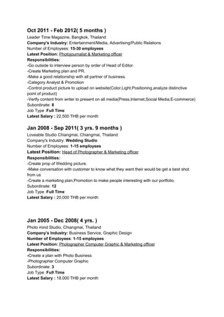 Oct 2011 - Feb 2012( 5 months )
Leader Time Magazine, Bangkok, Thailand
Company's Industry:​ Entertainment/Media, Advertising/Public Relations
Number of Employees: ​15-30 employees
Latest Position: ​Photojournalist & Marketing officer
Responsibilities:
-Go outside to interview person by order of Head of Editor.
-Create Marketing plan and PR.
-Make a good relationship with all partner of business.
-Category Analyst & Promotion
-Control product picture to upload on website(Color,Light,Positioning,analyze ​distinctive
point of product)
-​Verify content from writer to present on all media(Press,Internet,Social Media,E-commerce)
Subordinate: ​8
Job Type :​Full Time
Latest Salary : ​22,500 THB per month
Jan 2008 - Sep 2011( 3 yrs. 9 months )
Loveable Studio Chiangmai, Chiangmai, Thailand
Company's Industry:​ Wedding Studio
Number of Employees: ​1-15 employees
Latest Position: ​Head of Photographer & Marketing officer
Responsibilities:
-Create prop of Wedding picture.
-Make conversation with customer to know what they want their would be get a best shot
from us
-Create a marketing plan,Promotion to make people interesting with our portfolio.
Subordinate: ​12
Job Type :​Full Time
Latest Salary : ​20,000 THB per month
Jan 2005 - Dec 2008( 4 yrs. )
Photo mind Studio, Chiangmai, Thailand
Company's Industry:​ Business Service, Graphic Design
Number of Employees​: ​1-15 employees
Latest Position:​ ​Photographer Computer Graphic & Marketing officer
Responsibilities:
-​Create a plan with Photo Business
-Photographer Computer Graphic
Subordinate: ​3
Job Type :​Full Time
Latest Salary : ​18,000 THB per month
 