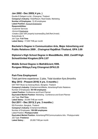 Jan 2002 - Dec 2005( 4 yrs. )
Double D Deligent co,ltd., Chiangmai, Thailand
Company's Industry:​ Hotel/Resort, Real Estate, Marketing
Number of Employees: ​15-30 employees
Latest Position:​ ​Account Execlusive
Responsibilities:
-Customer Services
-Account ​Execlusive
-Create a plan with property business(Buy,Sell,Rent,Invest)
Subordinate: ​5
Job Type :​Full Time
Latest Salary :​ ​17,000 THB per month
Bachelor's Degree in Communication Arts, Major Advertising and
Public Relations 2009​ ​ , Chaingmai RajaBhat /Thailand, GPA 3.09
Diploma’s High School Degree in Mass&Media, 2002 ,Cardiff High
School/United Kingdom,GPA 2.87
Middle School Degree in Math&Scient,1999.
Rungsee Wittaya,Fang Chiangmai.GPA3.25
Part-Time Employment
Total part-time experience: 2 jobs, Total duration 6yrs.8months
May 2012 - Present 2016( 4 yrs. 5 months )
GAY RAY Music by Godung Music, Bangkok, Thailand
Company's Industry:​ Entertainment/Media, Advertising/Public Relations
Number of Employees: ​50-100 employees
Latest Position:​ Conference and Event Planner
Equivalent Market Position​: Marketing : Conference and Event Planner
Job Type :​Part Time
Latest Salary : ​25,000 THB per month
Oct 2011 - Dec 2013( 2 yrs. 3 months )
RS.Promotion, Bangkok, Thailand
Company's Industry:​ Entertainment/Media
Number of Employees: ​150-300 employees
Latest Position:​ Photojournalist
Equivalent Market Position​: Advertising/PR/Communications Arts : Photojournalist
Job Type :​Freelance
Latest Salary : ​25,000 THB per month
 