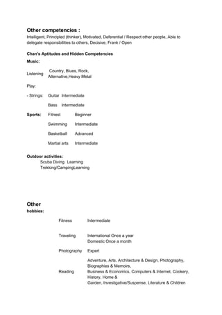 Other competencies :
Intelligent, Principled (thinker), Motivated, Deferential / Respect other people, Able to
delegate responsibilities to others, Decisive, Frank / Open
Chan's Aptitudes and Hidden Competencies
Music:
Listening
Country, Blues, Rock,
Alternative,Heavy Metal
Play:
- Strings: Guitar Intermediate
Bass Intermediate
Sports: Fitnest Beginner
Swimming Intermediate
Basketball Advanced
Martial arts Intermediate
Outdoor activities:
Scuba Diving Learning
Trekking/CampingLearning
Other
hobbies:
Fitness Intermediate
Traveling International Once a year
Domestic Once a month
Photography Expert
Reading
Adventure, Arts, Architecture & Design, Photography,
Biographies & Memoirs,
Business & Economics, Computers & Internet, Cookery,
History, Home &
Garden, Investigative/Suspense, Literature & Children
 