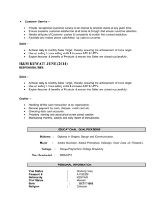  Customer Service –
 Provide exceptional Customer service to all internal & external clients at any given time.
 Ensure supreme customer satisfaction at all times & through that ensure customer retention.
 Handle all types of Customer queries & complaints & provide first contact resolution.
 Facilitate and makes phone calls/follow -up calls to customer.
Sales –
 Achieve daily & monthly Sales Target, thereby ensuring the achievement of store target.
 Use up selling / cross selling skills & increase ATV & UPT’s
 Explain features & benefits of Products & ensure that Sales are closed successfully.
H&M KUWAIT JUNE (2014)
RESPONSIBILITIES:
Sales –
 Achieve daily & monthly Sales Target, thereby ensuring the achievement of store target.
 Use up selling / cross selling skills & increase ATV & UPT’s
 Explain features & benefits of Products & ensure that Sales are closed successfully.
Cashier –
 Handling all the cash transaction of an organization.
 Receive payment by cash, cheques, credit card etc.
 Checking daily cash accounts.
 Providing training and assistance to new joined cashier.
 Maintaining monthly, weekly and daily report of transactions.
EDUCATIONAL QUALIFICATIONS
Diploma : Diploma in Graphic Design and Communication.
Major : Adobe Illustrator, Adobe Photoshop, InDesign, Corel Draw x3, Fireworks.
College : Kenya Polytechnic College University
Year Graduated : 2009-2012
PERSONAL INFORMATION
Visa Status : Working Visa
Passport # : A1192358
Nationality : KENYAN
Civil Status : Married
Birth : OCT/7/1985
Religion : Christian
 