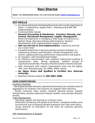 Ravi Sharma 
Mobile: +91-9650497630, Phone: +91-120-4151243, Email: ravi071172@yahoo.co.in 
KEY SKILLS 
 An astute and result oriented professional with overall experience of 
24yrs+ in Operations, Supply Chain , Warehousing & SAP ERP 
Implementation. 
 Functional Skills include 
Demand forecasting & Distribution, Inventory Planning and 
Control, Warehouse Management, Logistic Management. 
Extensive experience in managing a wide range of functions viz., 
System Study, Business Analysis (Gap Analysis), Solution 
Development, Post-implementation support to team. 
 SAP one full End-to End Implementation experience and roll-out 
in Auto retail 
 Insightful experience in business process analysis & design, re-engineering, 
process rationalization, change management, cost 
control, capacity planning, performance measurement and quality. 
 An energetic, self-motivated team leader. 
 An effective communicator with excellent relationship building & 
interpersonal skills. Strong analytical, problem solving & 
organizational abilities. Possess a flexible & detail oriented attitude. 
 Well conversant with system improvement tools like Six Sigma, 
TPM, Lean Manufacturing, 5S, SMED, FMEA, Kaizen. 
 Six Sigma Green Belt Qualified & Certified thru Motorola 
University. 
 Qualified internal auditor for ISO-9001-2000. 
CORE COMPETENCIES 
Inventory Planning 
- Developed demand forecasts (operational forecasts) at multiple levels of 
aggregation for multiple time horizons for Supplier Parts Planning. 
- Review historical sales trends, research demand drivers, prepare 
forecast data, develop statistical forecast models, and evaluate forecast 
results. 
Team Management 
– Providing support and training to in-house Users. 
– Effectively interfacing with people at all levels, managing healthy work 
environment and inculcating bonded teamwork with high work ethics. 
– Giving direction & motivation to the team for ensuring optimum 
performance. 
SAP Implementation & Support 
Resume of Ravi Sharma Page 1 of 5 
 