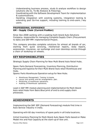 – Understanding business process, study & analyze workflow to design 
solutions (As-Is, To-Be Analysis & Freezing). 
– Coordinating with the Software Development Team for implementation 
& customizations. 
– Handling integration with existing systems, integration testing & 
extending post Go-live support, including training to end-users / key 
users. 
PROFESSIONAL EXPERIENCE 
GM – Supply Chain (Current Position) 
Since Dec-2008 working with a Leading multi-brand Auto Solutions 
Company. responsible for managing Complete Supply Chain (Procurement 
to Sale) and SAP-MM implementation Project. 
This company provides complete solutions for almost all brands of car, 
starting from quick servicing, mechanical repairs, body repairs, 
accessories, insurance, car exchange and even doorstep service through 
a chain of workshop on wheels. 
KEY RESPONSIBILITIES 
Strategic Supply Chain Planning for New Multi Brand Auto Retail Hubs. 
Spare Parts Demand Forecasting, Inventory Planning, Distribution 
Planning and logistics for their Multi Brand Auto retail Warehouse and 
Hubs. 
Spares Parts Warehouse Operation setup for New Hubs. 
 Warehouse Management Training to teams. 
 Layout and racking and bin arrangements plan. 
 Monitoring of warehouse operations. 
 Auditing of Warehouse operations. 
Lead in SAP MM module planning and implementation for Multi Brand 
Auto retail Hubs from Basic Blue print of end to end supply chain 
processes. 
ACHEIVEMENTS 
Implementing the SAP SPP (Demand Forecasting) module first time in 
Auto Service industry in India. 
Operating with 60 day inventory of spare parts in all India locations. 
Initial Inventory Planning for Multi Brand Auto Spare Parts based on Make 
Model mix and Hub Capacity at the start-up of new unit. 
Resume of Ravi Sharma Page 2 of 5 
 