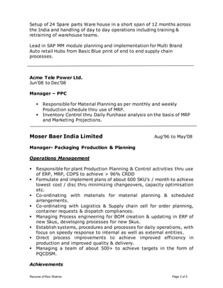 Setup of 24 Spare parts Ware house in a short span of 12 months across 
the India and handling of day to day operations including training & 
retraining of warehouse teams. 
Lead in SAP MM module planning and implementation for Multi Brand 
Auto retail Hubs from Basic Blue print of end to end supply chain 
processes. 
Acme Tele Power Ltd. 
Jun’08 to Dec’08 
Manager – PPC 
 Responsible for Material Planning as per monthly and weekly 
Production schedule thru use of MRP. 
 Inventory Control thru Daily Purchase analysis on the basis of MRP 
and Marketing Projections. 
Moser Baer India Limited Aug’96 to May’08 
Manager- Packaging Production & Planning 
Operations Management 
 Responsible for plant Production Planning & Control activities thru use 
of ERP, MRP, COPS to achieve > 96% CRDD 
 Formulate and implement plans of about 600 SKU’s / month to achieve 
lowest cost / disc thru minimizing changeovers, capacity optimisation 
etc. 
 Co-ordinating with materials for material planning & scheduled 
arrangements. 
 Co-ordinating with Logistics & Supply chain cell for order planning, 
container requests & dispatch compliances. 
 Managing Process engineering for BOM creation & updating in ERP of 
new Skus, developing processes for new Skus. 
 Establish systems, procedures and processes for daily operations, with 
focus on speedy response to internal as well as external entities. 
 Direct process improvements to achieve improved efficiency in 
production and improved quality & delivery. 
 Managing a team of about 500+ to achieve targets in the form of 
PQCDSM. 
Achievements 
Resume of Ravi Sharma Page 3 of 5 
 