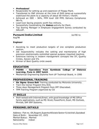  Professional 
 Responsible for setting up and expansion of Floppy Plant. 
 Transferred to P&P division at the time of DVD ramp-up successfully 
stabilized the plant to a capacity of about 60 million / month. 
 Achieved an OEE – 96%, PPM level 100 PPM, Delivery Compliance 
98+%. 
 Lead Cost Saving projects worth few millions. 
 Successfully Coordinating the Kaizen activity for Plant. 
 Top Scoring Manager in Employee Engagement Survey conducted by 
GALLUP. 
Punsumi India Limited Jun’90 to 
Aug’96 
Engineer 
 Assisting to meet production targets of one complete production 
section. 
 Job responsibility includes the setting and maintenance of high 
precision electronically controlled special purpose imported machine. 
 Extensive training in modern management concepts like JIT, Quality 
Circles, Kaizen and 5’S. 
 Winner of Best Quality circle award. 
EDUCATION 
 PGDBA - Operations from Symbiosis College of Distance 
Learning, Pune in 2007 batch 
 Mechanical Engineering Diploma from UP Technical Board, in 1990 
PROFASSIONAL TRAINING 
 Six Sigma Green Belt Training conducted by Motorola University. 
 Train the trainer Program thru ECS. 
 Three days Management Program from IMT Ghaziabad. 
 TPM Training Program organized by CII 
IT SKILLS 
 Well-versed with Internet/Email, with good knowledge of MS Office 
family applications, such as MS Word, PowerPoint, Excel, MS Outlook, 
Minitab, SAP ERP Systems. 
PERSONEL DETAILS 
Address: Flat no.-04,Regent,SupertechEstate Sector-9,Vaishali,Gaziabad 
Date of Birth: November 07, 1972 
Marital Status: Married 
Nationality: Indian 
Resume of Ravi Sharma Page 4 of 5 
 