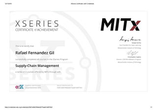 12/11/2016 XSeries Certificate | edX Credentials
https://credentials.edx.org/credentials/25d01a28a7594eb3b77aaa612e5f72b2/ 1/1
X S E R I E S
CERTIFICATE of ACHIEVEMENT
This is to certify that
Rafael Fernandez Gil
successfully completed all courses in the XSeries Program
Supply-Chain Management
a series of 3 courses oﬀered by MITx through edX.
Sanjay Sarma
Vice President for Open Learning
Massachusetts Institute of Technology
Christopher Caplice
Director, SCM MicroMaster’s Program
Massachusetts Institute of Technology
XSERIES CERTIFICATE
Issued Noviembre 2016
VALID CERTIFICATE ID
25d01a28a7594eb3b77aaa612e5f72b2
 