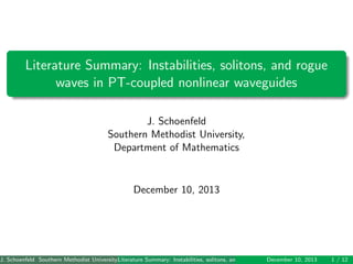 Literature Summary: Instabilities, solitons, and rogue
waves in PT-coupled nonlinear waveguides
J. Schoenfeld
Southern Methodist University,
Department of Mathematics
December 10, 2013
J. Schoenfeld Southern Methodist University, Department of Mathematics ()Literature Summary: Instabilities, solitons, and rogue waves in PT-coupled nonlinear wavegDecember 10, 2013 1 / 12
 