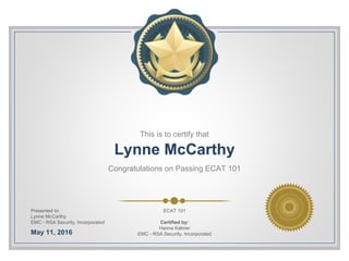 This is to certify that
Lynne McCarthy
Congratulations on Passing ECAT 101
Presented to:
Lynne McCarthy
EMC - RSA Security, Incorporated
May 11, 2016
ECAT 101
Certified by:
Hanna Kalmer
EMC - RSA Security, Incorporated
 