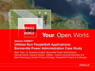 © 2008 Oracle Corporation – Proprietary and Confidential
Session S299471
Utilities Run PeopleSoft Applications:
Bonneville Power Administration Case Study
Mark Town, Sr. Business Analyst, Bonneville Power Administration
Samuel Harrell, Industry Director, Utilities - Oracle Industries Business Unit
Mark Rosenberg, Director Product Strategy, PeopleSoft Projects & ALM Apps
 