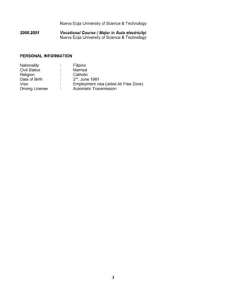 Nueva Ecija University of Science & Technology
2000.2001 Vocational Course ( Major in Auto electricity)
Nueva Ecija University of Science & Technology
PERSONAL INFORMATION
Nationality : Filipino
Civil Status : Married
Religion : Catholic
Date of Birth : 2nd
, June 1981
Visa : Employment visa (Jebel Ali Free Zone)
Driving License : Automatic Transmission
3
 