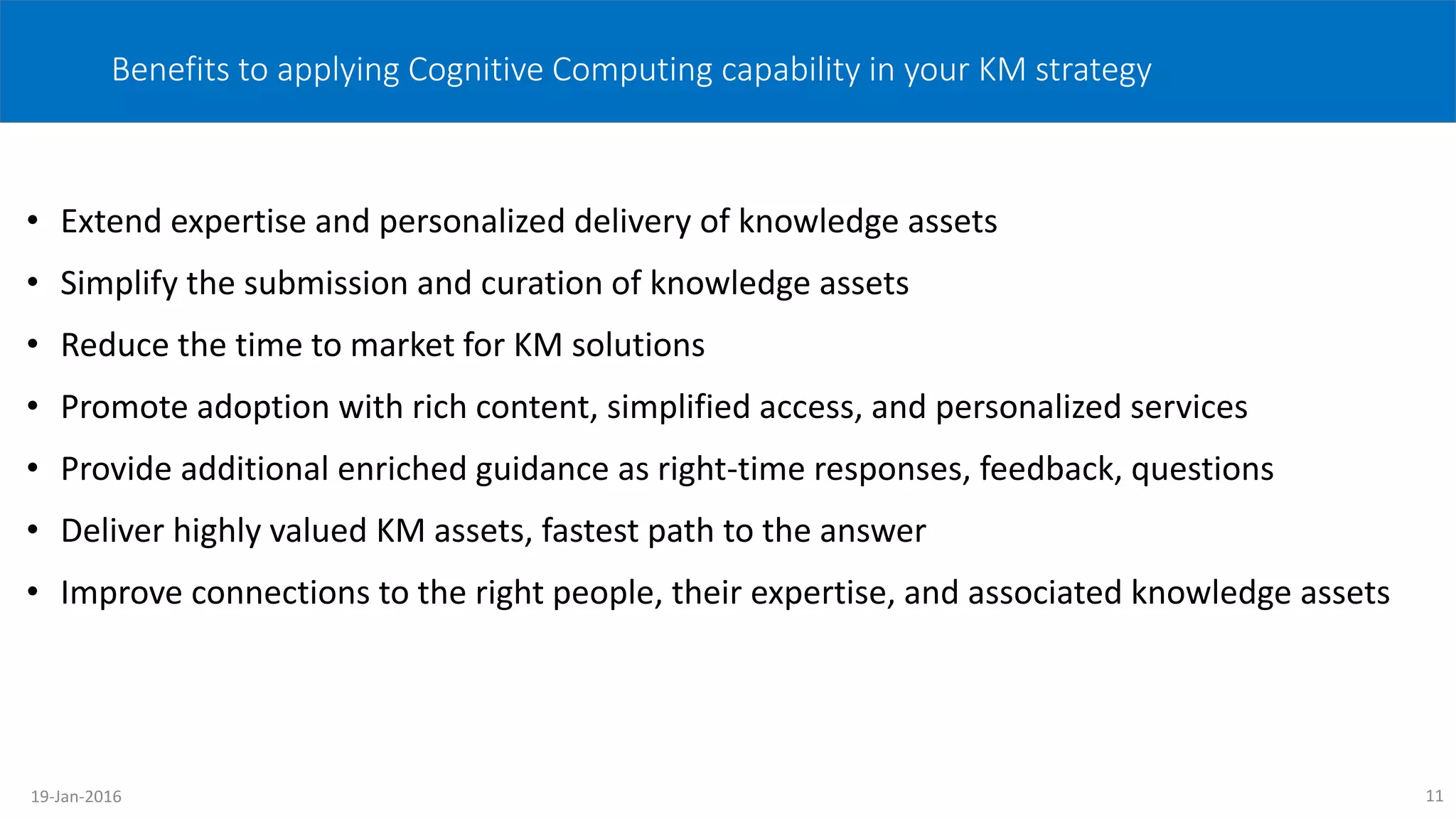 Benefits to applying Cognitive Computing capability in your KM strategy
• Extend expertise and personalized delivery of knowledge assets
• Simplify the submission and curation of knowledge assets
• Reduce the time to market for KM solutions
• Promote adoption with rich content, simplified access, and personalized services
• Provide additional enriched guidance as right-time responses, feedback, questions
• Deliver highly valued KM assets, fastest path to the answer
• Improve connections to the right people, their expertise, and associated knowledge assets
1119-Jan-2016
 