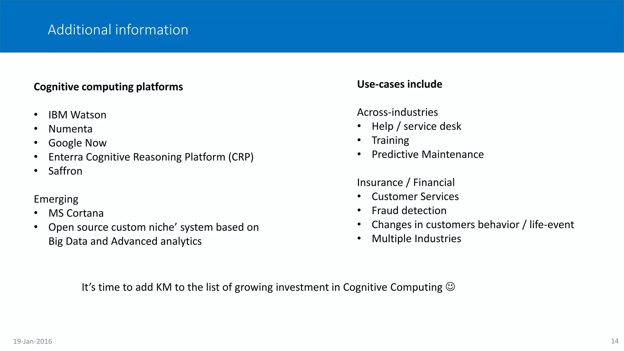 Additional information
Cognitive computing platforms
• IBM Watson
• Numenta
• Google Now
• Enterra Cognitive Reasoning Platform (CRP)
• Saffron
Emerging
• MS Cortana
• Open source custom niche’ system based on
Big Data and Advanced analytics
Use-cases include
Across-industries
• Help / service desk
• Training
• Predictive Maintenance
Insurance / Financial
• Customer Services
• Fraud detection
• Changes in customers behavior / life-event
• Multiple Industries
14
It’s time to add KM to the list of growing investment in Cognitive Computing 
19-Jan-2016
 