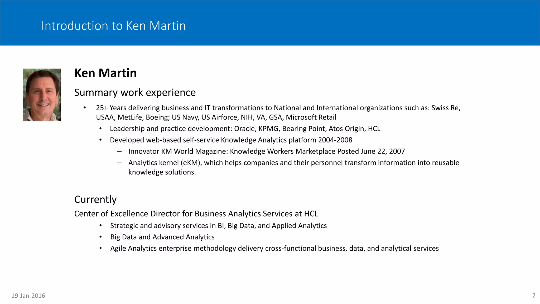 2
Introduction to Ken Martin
Ken Martin
Summary work experience
• 25+ Years delivering business and IT transformations to National and International organizations such as: Swiss Re,
USAA, MetLife, Boeing; US Navy, US Airforce, NIH, VA, GSA, Microsoft Retail
• Leadership and practice development: Oracle, KPMG, Bearing Point, Atos Origin, HCL
• Developed web-based self-service Knowledge Analytics platform 2004-2008
– Innovator KM World Magazine: Knowledge Workers Marketplace Posted June 22, 2007
– Analytics kernel (eKM), which helps companies and their personnel transform information into reusable
knowledge solutions.
Currently
Center of Excellence Director for Business Analytics Services at HCL
• Strategic and advisory services in BI, Big Data, and Applied Analytics
• Big Data and Advanced Analytics
• Agile Analytics enterprise methodology delivery cross-functional business, data, and analytical services
19-Jan-2016
 