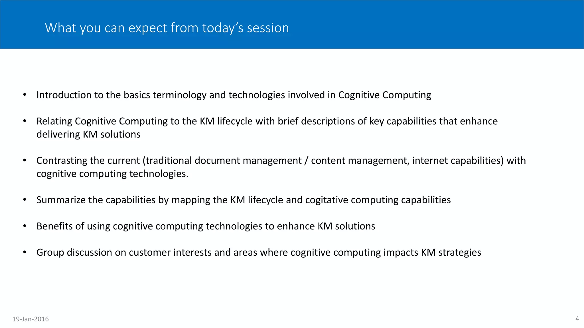 4
What you can expect from today’s session
• Introduction to the basics terminology and technologies involved in Cognitive Computing
• Relating Cognitive Computing to the KM lifecycle with brief descriptions of key capabilities that enhance
delivering KM solutions
• Contrasting the current (traditional document management / content management, internet capabilities) with
cognitive computing technologies.
• Summarize the capabilities by mapping the KM lifecycle and cogitative computing capabilities
• Benefits of using cognitive computing technologies to enhance KM solutions
• Group discussion on customer interests and areas where cognitive computing impacts KM strategies
19-Jan-2016
 