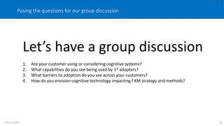 12
Posing the questions for our group discussion
Let’s have a group discussion
1. Are your customer using or considering cognitive systems?
2. What capabilities do you see being used by 1st adopters?
3. What barriers to adoption do you see across your customers?
4. How do you envision cognitive technology impacting f KM strategy and methods?
19-Jan-2016
 