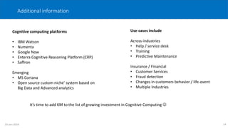 Additional information
Cognitive computing platforms
• IBM Watson
• Numenta
• Google Now
• Enterra Cognitive Reasoning Platform (CRP)
• Saffron
Emerging
• MS Cortana
• Open source custom niche’ system based on
Big Data and Advanced analytics
Use-cases include
Across-industries
• Help / service desk
• Training
• Predictive Maintenance
Insurance / Financial
• Customer Services
• Fraud detection
• Changes in customers behavior / life-event
• Multiple Industries
14
It’s time to add KM to the list of growing investment in Cognitive Computing 
19-Jan-2016
 