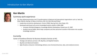 2
Introduction to Ken Martin
Ken Martin
Summary work experience
• 25+ Years delivering business and IT transformations to National and International organizations such as: Swiss Re,
USAA, MetLife, Boeing; US Navy, US Airforce, NIH, VA, GSA, Microsoft Retail
• Leadership and practice development: Oracle, KPMG, Bearing Point, Atos Origin, HCL
• Developed web-based self-service Knowledge Analytics platform 2004-2008
– Innovator KM World Magazine: Knowledge Workers Marketplace Posted June 22, 2007
– Analytics kernel (eKM), which helps companies and their personnel transform information into reusable
knowledge solutions.
Currently
Center of Excellence Director for Business Analytics Services at HCL
• Strategic and advisory services in BI, Big Data, and Applied Analytics
• Big Data and Advanced Analytics
• Agile Analytics enterprise methodology delivery cross-functional business, data, and analytical services
19-Jan-2016
 