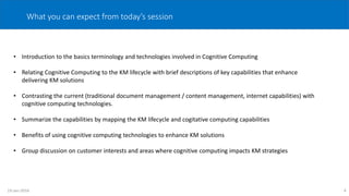 4
What you can expect from today’s session
• Introduction to the basics terminology and technologies involved in Cognitive Computing
• Relating Cognitive Computing to the KM lifecycle with brief descriptions of key capabilities that enhance
delivering KM solutions
• Contrasting the current (traditional document management / content management, internet capabilities) with
cognitive computing technologies.
• Summarize the capabilities by mapping the KM lifecycle and cogitative computing capabilities
• Benefits of using cognitive computing technologies to enhance KM solutions
• Group discussion on customer interests and areas where cognitive computing impacts KM strategies
19-Jan-2016
 