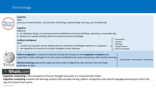Terminology
Cognition
Noun
conscious mental activities : the activities of thinking, understanding, learning, and remembering
Cognitive
Adjective
1: of, relating to, being, or involving conscious intellectual activity (as thinking, reasoning, or remembering)
2: based on or capable of being reduced to empirical factual knowledge
Cognitive computing is the simulation of human thought processes in a computerized model.
Cognitive computing involves self-learning systems that use data mining, pattern recognition and natural language processing to mimic the
way the human brain works.
Pattern recognition is a branch of machine learning that focuses on the recognition of patterns and
regularities in data, although it is in some cases considered to be nearly synonymous with machine learning.
Machine learning explores the study and construction of algorithms that can learn from and make
predictions on data.
Classification  Association  Clustering
Artificial intelligence
Noun
1 : a branch of computer science dealing with the simulation of intelligent behavior in computers
2 : the capability of a machine to imitate intelligent human behavior
• Dictionaries
• Lexicons
• Ontology
• Categorizations
• Natural Language
519-Jan-2016
 