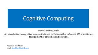Cognitive Computing
Discussion document
An introduction to cognitive systems tools and techniques that influence KM practitioners
development of strategies and solutions.
Presenter: Ken Martin
Email: Ken@KenMartinD.com
 