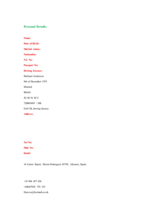 Personal Details:
Name:
Date of Birth:
Marital status:
Nationality:
N.I. No:
Passport No:
Driving License:
Michael Anderson
9th of December 1975
Married
British
JG 89 91 02 C
720085499 / 500
Full UK driving license
Address:
Tel No:
Mob No:
Email:
16 Carrer Xiprer, Monte Pedreguer, 03750, Alicante, Spain
+34 966 457 626
+44(0)7920 755 135
Eran.ou@hotmail.co.uk
 